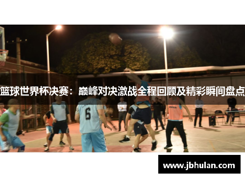 篮球世界杯决赛：巅峰对决激战全程回顾及精彩瞬间盘点