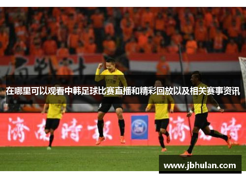 在哪里可以观看中韩足球比赛直播和精彩回放以及相关赛事资讯