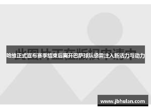 哈维正式宣布赛季结束后离开巴萨球队亟需注入新活力与动力