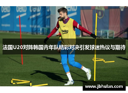 法国U20对阵韩国青年队精彩对决引发球迷热议与期待
