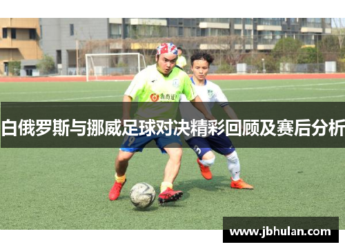 白俄罗斯与挪威足球对决精彩回顾及赛后分析