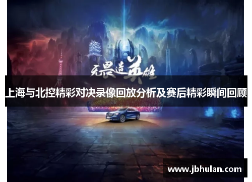 上海与北控精彩对决录像回放分析及赛后精彩瞬间回顾