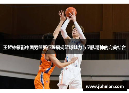 王哲林领衔中国男篮新征程展现篮球魅力与团队精神的完美结合