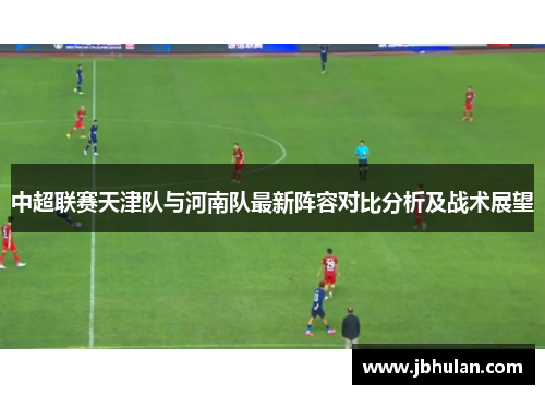中超联赛天津队与河南队最新阵容对比分析及战术展望
